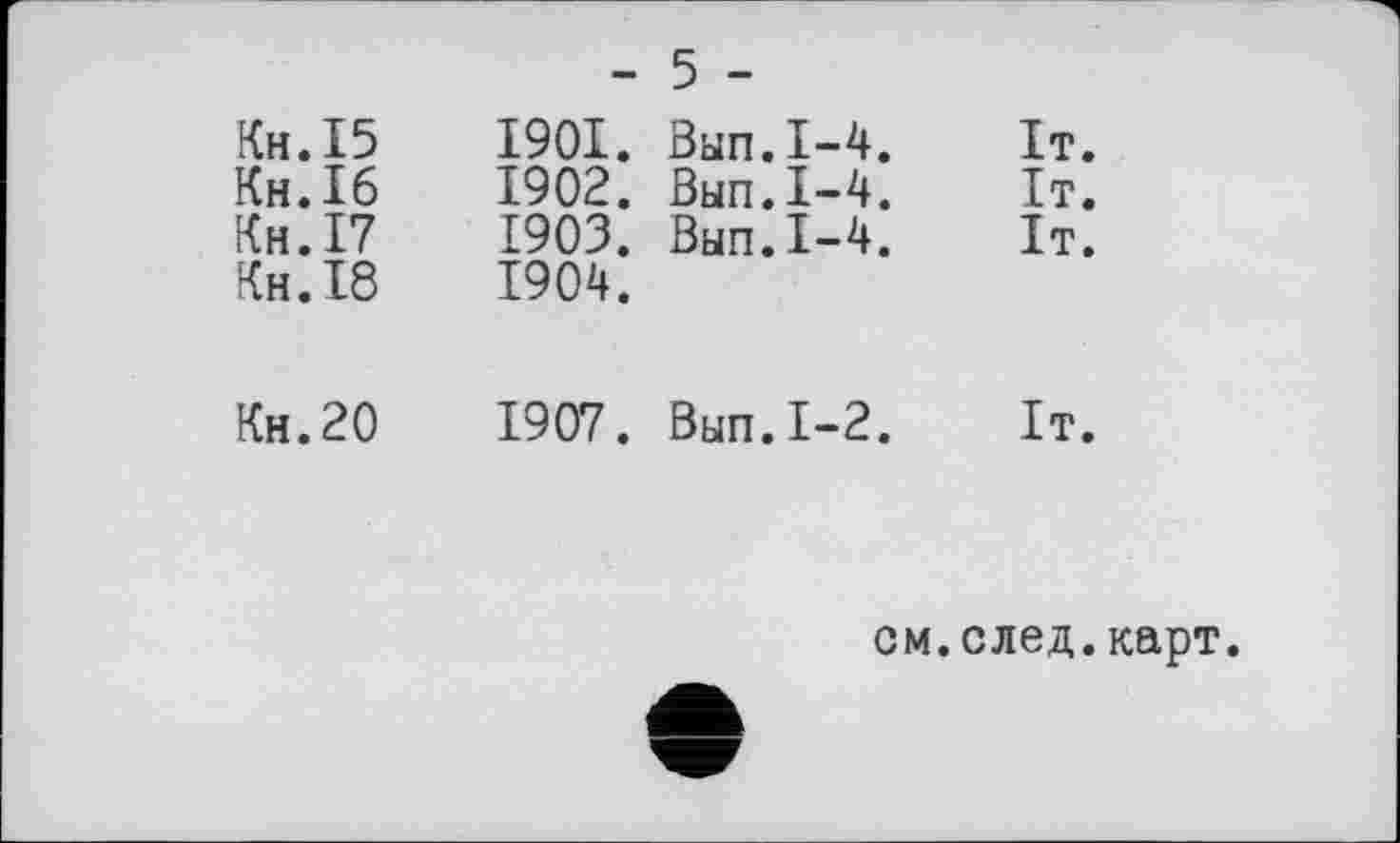 ﻿	- 5 -
Кн.І5 Кн.Іб Кн.І7 Кн.18	1901.	Вып.1-4.	Іт. 1902.	Вып.1-4.	It. 1903.	Вып.1-4.	It. 1904.
Кн.20	1907. Вып.1-2. It.
см.след.карт